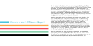 We are now on the heels of our ten-year anniversary, and this August will also
mark the ten-year anniversary of repealing Seattle’s Teen Dance Ordinance. Make
no mistake, the story of the two are inseparable. But while the shadow of the
draconian “TDO” is now truly behind us, the story of Vera is here to stay, and we
continue to write it every day. Right now - because of Vera and because of your
advocacy - young people in Seattle are more integral to our local culture than
ever. Seattle is a city of music, and a city of politics – and ten years ago we invited
young people into our city’s very unique civic discourse.
With your help, we’ve become far more than an all-ages music venue. In 2011
more than 60,000 people took part in Vera in some way: whether attending
shows or producing them, curating gallery installations or writing our annual
budget. After eleven years, Vera alumni are now using the experience
and reputation they’ve built to step into positions of leadership at cultural
organizations, festivals, art galleries and music venues throughout the city and
across the nation. They are touring nationally and internationally with bands as
tour managers and sound producers.  They are running their own record labels,
non-profits and businesses. With skills that match their enthusiasm, they are
transforming the creative landscape of Seattle.
While this brief report can share only so few of their stories, this new talented
and capable generation will define the culture of our city in the years to come.
We hope you are as inspired by them as we are. When you support Vera you are
making an investment in them, and we can’t thank you enough for that.
Welcome to Vera’s 2011 Annual Report!
 