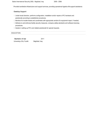 Sabre International Security (SIS) - Baghdad, Iraq 2005 - 2008
Provided worldwide infrastructure and support services, providing operational logistics life support assistance.
• Desktop Support:
1. Under broad direction, performs configuration, installation and/or repairs of PC hardware and
peripherals according to established procedures.
2. Monitors for trouble tickets and coordinates with appropriate vendors for equipment repair, if needed.
3. Adheres to and enforces facility security measures, company safety standards and software licensing
procedures.
4. Assists in setting up PC's and related peripherals for special requests.
EDUCATION
Bachelor of law 2011
University of AL-Turath Baghdad, Iraq
 