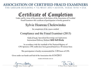 ASSOCIATION OF CERTIFIED FRAUD EXAMINERS
T H E G R E G O R BU I L D I N G • 716 W E S T AV E • AU S T I N, T E X A S 78701 • U S A
James D. Ratley, President and CEO D. Bruce Dorris, Program Director
Certificate of CompletionUnder and by virtue of the provisions of the bylaws of the Association of Certified
Fraud Examiners this certificate of participation is hereby granted to
for completion of the course entitled
						Field of Study:
Instructional Delivery Method: QAS Self-Study
In accordance with the standards of the National Registry of
CPE Sponsors, CPE credits have been granted based on a 50-minute hour.
This participation is hereby recommended for hours of CPE.
Given under our hands and Seal of the Association this
NASBA SPONSOR #103118
Sylvie Hoareau Cholewinska
Compliance and the Fraud Examiner (2015)
6/14/2015
Specialized Knowledge and Applications
2.00
 