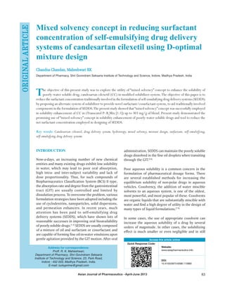 Asian Journal of Pharmaceutics - April-June 2013 83
Mixed solvency concept in reducing surfactant
concentration of self‑emulsifying drug delivery
systems of candesartan cilexetil using D‑optimal
mixture design
Chandna Chandan, Maheshwari RK
Department of Pharmacy, Shri Govindram Seksaria Institute of Technology and Science, Indore, Madhya Pradesh, India
The objective of this present study was to explore the utility of “mixed solvency” concept to enhance the solubility of
poorly‑water soluble drug, candesartan cilexetil (CC) in modified solubilizer system.The objective of this paper is to
reducethesurfactantconcentrationtraditionallyinvolvedintheformulationofself‑emulsifyingdrugdeliverysystems (SEDDS)
by proposing an alternate system of solubilizer to provide novel surfactant/cosurfactant system,to aid traditionally involved
components in the formulation of SEDDS.The present study showed that“mixed solvency”concept was successfully employed
in solubility enhancement of CC in (Transcutol P: B3
Mix [1:1]) up to 303 mg/g of blend. Present study demonstrated the
promising use of “mixed solvency” concept in solubility enhancement of poorly‑water soluble drugs and tool to reduce the
net surfactant concentration employed in designing of SEDDS.
Key words: Candesartan cilexetil, drug delivery system, hydrotropy, mixed solvency, mixture design, surfactant, self‑emulsifying,
self‑emulsifying drug delivery systems
Access this article online
Quick Response Code:
Website:
www.asiapharmaceutics.info
DOI:
10.4103/0973-8398.115960
INTRODUCTION
Now‑a‑days, an increasing number of new chemical
entities and many existing drugs exhibit low solubility
in water, which may lead to poor oral absorption,
high intra‑ and inter‑subject variability and lack of
dose proportionality. Thus, for such compounds of
Biopharmaceutics Classification System (BCS) II type,
the absorption rate and degree from the gastrointestinal
tract (GIT) are usually controlled and limited by
dissolution process. To overcome the problem, various
formulation strategies have been adopted including the
use of cyclodextrins, nanoparticles, solid dispersions,
and permeation enhancers. In recent years, much
attention has been paid to self‑emulsifying drug
delivery systems (SEDDS), which have shown lots of
reasonable successes in improving oral bioavailability
of poorly soluble drugs.[1‑4]
SEDDS are usually composed
of a mixture of oil and surfactant or cosurfactant and
are capable of forming fine oil‑in‑water emulsions upon
gentle agitation provided by the GIT motion. After oral
administration, SEDDS can maintain the poorly soluble
drugs dissolved in the fine oil droplets when transiting
through the GIT.[5,6]
Poor aqueous solubility is a common concern in the
formulation of pharmaceutical dosage forms. There
are several established methods for increasing the
equilibrium solubility of non‑polar drugs in aqueous
vehicles. Cosolvency, the addition of water miscible
solvents to an aqueous system, is one of the oldest,
most powerful, and most popular of these. Cosolvents
are organic liquids that are substantially miscible with
water and find a high degree of utility in the design of
many types of liquid formulations.[7‑9]
In some cases, the use of appropriate cosolvent can
increase the aqueous solubility of a drug by several
orders of magnitude. In other cases, the solubilizing
effect is much smaller or even negligible and in still
ORIGINALARTICLE
Address for correspondence:
Proff. R. K. Maheshwari,
Department of Pharmacy, Shri Govindram Seksaria
Institute of Technology and Science, 23, Park Road,
Indore ‑ 452 003, Madhya Pradesh, India.
E‑mail: luckyprime@gmail.com
 