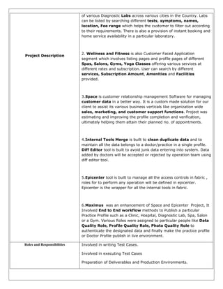Project Description
of various Diagnostic Labs across various cities in the Country. Labs
can be listed by searching different tests, symptoms, names,
location, Fee range which helps the customer to filter out according
to their requirements. There is also a provision of instant booking and
home service availability in a particular laboratory.
2. Wellness and Fitness is also Customer Faced Application
segment which involves listing pages and profile pages of different
Spas, Salons, Gyms, Yoga Classes offering various services at
different rates and subscription. User can search by different
services, Subscription Amount, Amenities and Facilities
provided.
3.Space is customer relationship management Software for managing
customer data in a better way. It is a custom made solution for our
client to assist its various business verticals like organization wide
sales, marketing, and customer support functions. Project was
estimating and improving the profile completion and verification,
ultimately helping them attain their planned no. of appointments.
4.Internal Tools Merge is built to clean duplicate data and to
maintain all the data belongs to a doctor/practice in a single profile.
Diff Editor tool is built to avoid junk data entering into system. Data
added by doctors will be accepted or rejected by operation team using
diff editor tool.
5.Epicenter tool is built to manage all the access controls in fabric ,
roles for to perform any operation will be defined in epicenter.
Epicenter is the wrapper for all the internal tools in fabric.
6.Maximus was an enhancement of Space and Epicenter Project, It
Involved End to End workflow methods to Publish a particular
Practice Profile such as a Clinic, Hospital, Diagnostic Lab, Spa, Salon
or a Gym. Various Roles were assigned to particular people like Data
Quality Role, Profile Quality Role, Photo Quality Role to
authenticate the designated data and finally make the practice profile
or Doctor Profile publish in live environment.
Roles and Responsibilities Involved in writing Test Cases.
Involved in executing Test Cases
Preparation of Deliverables and Production Environments.
 