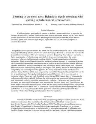   
Learning to use novel tools: Behavioral trends associated with 
learning to perform means­ends actions 
  
Katherine Kiang   Hinsdale Central, Hinsdale Il. &  Courtney Filippi, University of Chicago, Chicago Il. 
Research Question 
  What behaviors are associated with learning to perform a means­ends action? In particular, do 
infants who successfully perform means­ends actions actively experiment with the tool in a more planful 
manner than infants who are unsuccessful at learning to perform these actions? Do infants who are 
successful spends more time looking at the goal object or the tool (i.e., the means) compared to 
unsuccessful infants?  
Abstract 
 A large body of research demonstrates that infants not only understand that tools can be used as a means 
to an end, but that they can also perform tool actions themselves. However, no research has examined the 
types of behaviors infants exhibit when learning to use tools. Researching these behaviors can lead to a 
better understanding of infant learning, particularly if there is convincing evidence that certain 
exploratory behaviors facilitate an understanding of tools. This paper examines these behaviors, 
particularly if they are planful (goal oriented) or unplanful (not goal oriented), by examining the actions 
of 10­month­old infants as they learn to pull a cane to retrieve an out of reach object. Planful behaviors 
included intentionally pulling or touching the cane, reaching for the toy, or asking for help.  Unplanful 
behaviors included unintentionally pulling or touching the cane, pushing the cane in the wrong direction, 
and grabbing non­essential parts of the apparatus. We also examined how infants distributed their 
attention during the trials. Infants were categorized as successful if they pulled the cane and retrieved the 
toy at least three times. We hypothesize that attentive, planful behavior will be more prevalent in 
successful infants. The current study found both similarities and differences in the way both successful 
and unsuccessful infants explored. We found that both successful and unsuccessful infants spent more 
time intentionally exploring rather than unintentionally exploring.  Furthermore, we found that both 
successful and unsuccessful infants were more attentive than distracted during trials. One difference we 
found between successful and unsuccessful infants was that unsuccessful infants performed equal planful 
and unplanful behaviors in both trials. In comparison, successful infants exhibited more planful behaviors 
in both trials. In addition, unsuccessful infants spent more time looking at the experimenter than 
successful infants. These findings partially support the initial hypothesis. 
Introduction 
  Infants learn about the world around them at an extremely rapid pace. In fact, research has shown 
that infants as young as three months have the ability to understand that their own actions are 
goal­directed (Sommerville, Woodward & Needham, 2004). The ability to understand that actions are 
goal­directed is foundational for learning that people act intentionally. One classic way to measure 
whether infants understand actions as goal­directed is by using a habituation task. A habituation task 
involves showing infants one event over and over until they are bored. Then the experimenter changes 
 