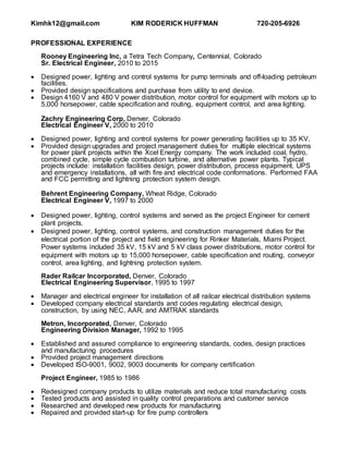 Kimhk12@gmail.com KIM RODERICK HUFFMAN 720-205-6926
PROFESSIONAL EXPERIENCE
Rooney Engineering Inc, a Tetra Tech Company, Centennial, Colorado
Sr. Electrical Engineer, 2010 to 2015
 Designed power, lighting and control systems for pump terminals and off-loading petroleum
facilities.
 Provided design specifications and purchase from utility to end device.
 Design 4160 V and 480 V power distribution, motor control for equipment with motors up to
5,000 horsepower, cable specification and routing, equipment control, and area lighting.
Zachry Engineering Corp, Denver, Colorado
Electrical Engineer V, 2000 to 2010
 Designed power, lighting and control systems for power generating facilities up to 35 KV.
 Provided design upgrades and project management duties for multiple electrical systems
for power plant projects within the Xcel Energy company. The work included coal, hydro,
combined cycle, simple cycle combustion turbine, and alternative power plants. Typical
projects include: installation facilities design, power distribution, process equipment, UPS
and emergency installations, all with fire and electrical code conformations. Performed FAA
and FCC permitting and lightning protection system design.
Behrent Engineering Company, Wheat Ridge, Colorado
Electrical Engineer V, 1997 to 2000
 Designed power, lighting, control systems and served as the project Engineer for cement
plant projects.
 Designed power, lighting, control systems, and construction management duties for the
electrical portion of the project and field engineering for Rinker Materials, Miami Project.
Power systems included 35 kV, 15 kV and 5 kV class power distributions, motor control for
equipment with motors up to 15,000 horsepower, cable specification and routing, conveyor
control, area lighting, and lightning protection system.
Rader Railcar Incorporated, Denver, Colorado
Electrical Engineering Supervisor, 1995 to 1997
 Manager and electrical engineer for installation of all railcar electrical distribution systems
 Developed company electrical standards and codes regulating electrical design,
construction, by using NEC, AAR, and AMTRAK standards
Metron, Incorporated, Denver, Colorado
Engineering Division Manager, 1992 to 1995
 Established and assured compliance to engineering standards, codes, design practices
and manufacturing procedures
 Provided project management directions
 Developed ISO-9001, 9002, 9003 documents for company certification
Project Engineer, 1985 to 1986
 Redesigned company products to utilize materials and reduce total manufacturing costs
 Tested products and assisted in quality control preparations and customer service
 Researched and developed new products for manufacturing
 Repaired and provided start-up for fire pump controllers
 