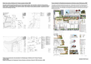 DESIGN PORTFOLIO
Tender and Construction documentation for Streetscape at Shellcove for Frasers Property
Limited, NSW
Design development for Residential Terrace Gardens at Atchison Street for PRD Architects, NSW
Terrace Garden for Residential development at Atchison street, Wollongong, NSW
The project is Landscape development for mixed-used 18 storey tower at 38, Atchison Street with commer-
cial development at Ground Floor and Residential units at second floor and above. I was responsible for
developing the design for the streetscape, community garden on podium and top terrace and private terrace
gardens at some levels. The Presentation of the design was developed for Council approval and was well
received by the Council.
Street tree works at Shellcove for Frasers property limited, NSW
The project is Street tree planting at Shell cove for Frasers property limited. I was reponsible to update the Tender drawings,
Prepare the Bill of quantities and Tender Schedule of work, obtain quotations from nurseries for supply and installation of plants
and for making recommendations to the client for selection. Upon receipt of clients preferred selection, I prepared and issued
construction drawings to the client
 