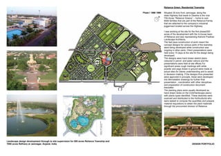DESIGN PORTFOLIO
Landscape design development through to site supervision for 500 acres Reliance Township and
7000 acres Refinery at Jamnagar, Gujarat, India
Reliance Green, Residential Township
Situated 35 kms from Jamnagar, along the
state Highway that leads to Dwarka is the now
750-Acres “Reliance Greens” – home to over
6500 families that are part of the Reliance-Family
that are attached to the company’s industrial
juggernaut located across the Highway.
I was working at the site for the first phase(500
acres of the development with the In-house team
of Reliance and was representing Kishore Pradhan
Landscape Architects.
The fast pace construction of work meant the
concept designs for various parts of the township
were being developed while construction was
ongoing in other parts. Client presentations were
held every 15 days at the site for the design being
developed.
The designs were hand drawn sketch plans
coloured in pencil and water colours and the
presentations were held at site offices.For
significant areas rough markings with white
powder and pegs drawn in ground were made at
actual sites for clients understanding and to assist
in decesion making. If the designs thus presented
were approved in principle, these were developed
into Microstation drawings for further final
presentation , coordination with other disciplines
and preparation of construction document
thereafter.
The planting plans were usually developed as
hand drawn blobs on the Civil(Hardscape plans)
with plants types identified. These sketches were
scanned and distributed to the Horticulturist who
were tasked to compute the quantities and prepare
material requisitions to obtain the plant materials
through the procurment division of Reliance.
 