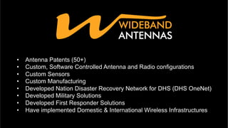 •  Antenna Patents (50+)
•  Custom, Software Controlled Antenna and Radio configurations
•  Custom Sensors
•  Custom Manufacturing
•  Developed Nation Disaster Recovery Network for DHS (DHS OneNet)
•  Developed Military Solutions
•  Developed First Responder Solutions
•  Have implemented Domestic & International Wireless Infrastructures
 