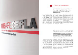 Creare valore nel tempo: questo è lo spirito che ogni giorno muove
Cefla verso il futuro, attraverso l’innovazione di prodotto
e l’evoluzione dei processi, dando l’indirizzo strategico alle
Business Unit. “We are Cefla” è l’ispirazione della nostra visione:
essere una grande azienda, unita e solida, che crea valore
per le generazioni future.
Create value over time: this is the spirit that drives Cefla daily towards
the future, through product innovation and process evolutions,
giving strategic direction to the Business Units. “We Are Cefla” is the
inspiration behind our vision: to be a great company, united and solid,
that creates value for future generations.
Nata a Imola nel 1932 come Società
Cooperativa specializzata in impianti
elettrici e termoidraulici, oggi Cefla è
una realtà multibusiness consolidata
a livello internazionale, con sedi
produttive in Europa, Cina, Russia e USA.
Conta più di 1.800 dipendenti, 22 sedi
nel mondo di cui 13 stabilimenti produttivi.
Tutto questo è stato possibile perché,
da sempre, Cefla innova e si rinnova:
investe su nuovi prodotti e nuovi
progetti, e modifica sé stessa per
modellarsi sui cambiamenti del contesto
e del mercato, proponendo soluzioni
innovative che migliorano la nostra vita.
Cefla, con i suoi soci, i suoi dipendenti
e gli stakeholders, è profondamente
radicata nel territorio, di cui rappresenta
un’eccellenza, e allo stesso tempo supera
i confini nazionali coltivando il proprio
progetto di sviluppo, con la convinzione
che si possa crescere attraverso
la comprensione della cultura degli altri
Paesi, in tutto il mondo.
FinishingSolutions,MedicalSolutions,Plant
Solutions e Shopfitting Solutions, le quattro
Business Unit (in seguito denominate
B.U.), mettono insieme competenze
e capacità per il raggiungimento degli
obiettivi nei rispettivi contesti, unite da un
progetto comune in cui reti di relazioni
e talenti si integrano e sostengono
reciprocamente. A fine 2014 è inoltre
nata Cefla International, una nuova area
strategica d’affari (A.S.A.) che coordina
e gestisce le sedi produttive estere, con
l’obiettivo di penetrare i nuovi mercati con
un approccio localizzato.
Questaèlaforzadelfareinsieme:un’eredi-
tà preziosa, un testimone da passare ad
ogni nuova generazione.
Founded in Imola in 1932 as a cooperative
company specialising in electrical and
thermohydraulic systems, today Cefla
is a multi-business, internationally
consolidated company with production
sites in Europe, China, Russia and the
U.S.A. It has more than 1,800 employees
working in 22 different locations around
the world, of which 13 are engaged
in production.
All this was made possible because Cefla
has kept innovating and renewing
itself: it invests in new products and new
projects, and changes itself in response to
business contexts and market changes,
coming up with innovative solutions
that improve our lives. Cefla – with its
shareholders, employees and stakeholders
– is deeply rooted in its territory, where
it stands for excellence, while at the same
time it reaches beyond national borders
pursuing its long-term development plan
with determination, convinced that it can
grow through the understanding of the
cultures of other countries all around the
world.
Finishing Solutions, Medical Solutions,
Plant Solutions and Shopfitting Solutions:
the four Business Units (or B.U.s) bring
together expertise and capabilities to
achieve set objectives in their respective
business contexts, all parts of a joint
project where networks of relationships
and talents complement and support
each other. Then in 2014 a new Strategic
Business Area (S.B.A.), named Cefla
International, was established in order to
coordinate and manage foreign production
sites with the goal of penetrating new
markets by adopting a localised approach.
This is the strength in working together:
a precious heritage to be passed from one
generation to the next.
LA FORZA DEL FARE INSIEME
THE POWER OF WORKING TOGETHER
3
 