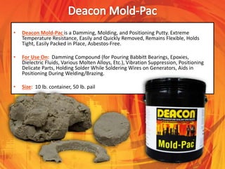 • Deacon Mold-Pac is a Damming, Molding, and Positioning Putty. Extreme
Temperature Resistance, Easily and Quickly Removed, Remains Flexible, Holds
Tight, Easily Packed in Place, Asbestos-Free.
• For Use On: Damming Compound (for Pouring Babbitt Bearings, Epoxies,
Dielectric Fluids, Various Molten Alloys, Etc.), Vibration Suppression, Positioning
Delicate Parts, Holding Solder While Soldering Wires on Generators, Aids in
Positioning During Welding/Brazing.
• Size: 10 lb. container, 50 lb. pail
 