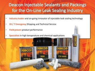 • Industry leader and on-going innovator of injectable leak sealing technology
• 24 / 7 Emergency Shipping and Technical Service
• Field proven product performance
• Specialists in high temperature and chemical applications
 
