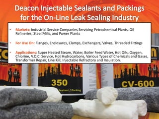 • Markets: Industrial Service Companies Servicing Petrochemical Plants, Oil
Refineries, Steel Mills, and Power Plants
• For Use On: Flanges, Enclosures, Clamps, Exchangers, Valves, Threaded Fittings
• Applications: Super Heated Steam, Water, Boiler Feed Water, Hot Oils, Oxygen,
Chlorine, V.O.C. Service, Hot Hydrocarbons, Various Types of Chemicals and Gases,
Transformer Repair, Line Kill, Injectable Refractory and Insulation.
 