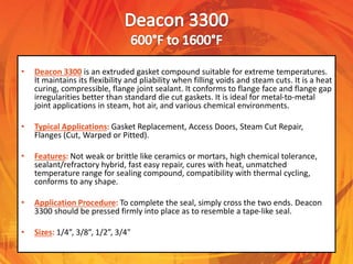 • Deacon 3300 is an extruded gasket compound suitable for extreme temperatures.
It maintains its flexibility and pliability when filling voids and steam cuts. It is a heat
curing, compressible, flange joint sealant. It conforms to flange face and flange gap
irregularities better than standard die cut gaskets. It is ideal for metal-to-metal
joint applications in steam, hot air, and various chemical environments.
• Typical Applications: Gasket Replacement, Access Doors, Steam Cut Repair,
Flanges (Cut, Warped or Pitted).
• Features: Not weak or brittle like ceramics or mortars, high chemical tolerance,
sealant/refractory hybrid, fast easy repair, cures with heat, unmatched
temperature range for sealing compound, compatibility with thermal cycling,
conforms to any shape.
• Application Procedure: To complete the seal, simply cross the two ends. Deacon
3300 should be pressed firmly into place as to resemble a tape-like seal.
• Sizes: 1/4”, 3/8”, 1/2”, 3/4"
 