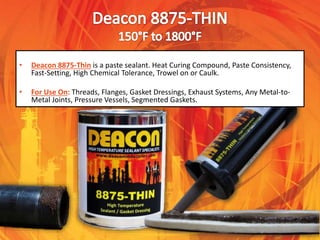• Deacon 8875-Thin is a paste sealant. Heat Curing Compound, Paste Consistency,
Fast-Setting, High Chemical Tolerance, Trowel on or Caulk.
• For Use On: Threads, Flanges, Gasket Dressings, Exhaust Systems, Any Metal-to-
Metal Joints, Pressure Vessels, Segmented Gaskets.
 
