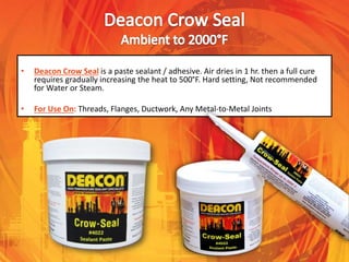 • Deacon Crow Seal is a paste sealant / adhesive. Air dries in 1 hr. then a full cure
requires gradually increasing the heat to 500°F. Hard setting, Not recommended
for Water or Steam.
• For Use On: Threads, Flanges, Ductwork, Any Metal-to-Metal Joints
 