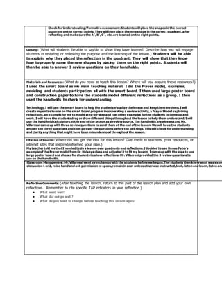 Closing: (What will students be able to say/do to show they have learned? Describe how you will engage
students in restating or reviewing the purpose and the learning of the lesson.) Students will be able
to explain why they placed the reflection in the quadrant. They will show that they know
how to properly name the new shapes by placing them on the right points. Students will
then be able to answer 3 review questions on their handhelds.
Materials and Resources:(What do you need to teach this lesson? Where will you acquire these resources?)
I used the smart board as my main teaching material. I did the Frayer model, examples,
modeling and students participation all with the smart board. I then used large poster board
and construction paper to have the students model different reflections as a group. I then
used the handhelds to check for understanding.
Technology:I will use the smart board to help the students visualizethe lesson and keep theminvolved. I will
create my entirelesson on the smart board programincorporating a reviewactivity,a FrayerModel explaining
reflections,an examplefor me to model step-by-step and two other examples for the students to come up and
work. I will have the students drag or drawdifferent thingsthroughout the lesson to help themunderstand. I will
use the hand held calculatorsat the end of the lesson as a reviewsource.The handhelds arewirelessand Mr.
Villarreal came up with three reviewquestions to send them at theend of the lesson.We will have the students
answer the three questions and then go over thequestionsbeforethe bell rings.This will check for understanding
and clarify anything thatmight have been misunderstood throughout the lesson.
Citation of Source:(Where did you get the idea for this lesson? Give credit to teachers, print resources, or
internet sites that inspired/informed your plan.)
My teacher told methatI needed to do a lesson over quadrants and reflections.I decided to use Renee Peter’s
example of the Frayer model fromDr.Halseys classand adjusted it to fit my lesson. I came up with the idea to use
large poster board and shapes for studentsto showreflections.Mr.Villarreal provided the 3 reviewquestions to
use on the handhelds.
Reflective Comments: (After teaching the lesson, return to this part of the lesson plan and add your own
reflections. Remember to cite specific TAP indicators in your reflection.)
 What went well?
 What did not go well?
 What do you need to change before teaching this lesson again?
Classroom Management:Mr.Villarreal went over champswith the students before we began.The students then knewwhat was expe
discussion 1 or 2, raise hand and ask permission to speak,remain in seat unless otherwise instructed,look,listen and learn,listen and
Check for Understanding/FormativeAssessment:Students will place the shapes in the correct
quadrant on the correctpoints.They will then place the newshape in the correct quadrant,after
reflecting and makesurethe A`,B`,C`, etc.are located on the right points.
 