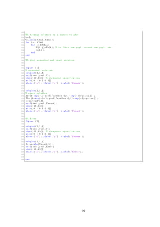 149
150 %% Arrange s o l u t i o n in a matrix to plot
151 k=1;
152 U=zeros ( N2sol , N1sol ) ;
153 f o r i =1: N2sol
154 f o r j =1: N1sol
155 U( i , j )=Us( k ) ; % in f i r s t row y=y1 , second row y=y2 , etc .
156 k=k+1;
157 end
158 end
159
160 %% plot numerical and exact s o l u t i o n
161
162
163 f i g u r e (1)
164 % numerical s o l u t i o n
165 subplot (2 ,1 ,1)
166 s u r f ( xsol , ysol ,U) ;
167 view ( [ 4 0 , 6 5 ] ) ; % viewpoint s p e c i f i c a t i o n
168 axis ( [ 0 1 0 1 0 1 ] )
169 x l a b e l ( ’ x ’ ) ; y l a b e l ( ’ y ’ ) ; z l a b e l ( ’Unumer ’ ) ;
170
171
172 subplot (2 ,1 ,2)
173 % exact s o l u t i o n
174 Z1=(1−exp(−(1− xsol ) / e p s i l o n ) ) /(1−exp(−1/ e p s i l o n ) ) ;
175 Z2= (1−exp(−2∗(1− ysol ) / e p s i l o n ) ) /(1−exp(−2/ e p s i l o n ) ) ;
176 Uexact=Z2 ’∗ Z1 ;
177 s u r f ( xsol , ysol , Uexact ) ;
178 view ( [ 4 0 , 6 5 ] ) ;
179 axis ( [ 0 1 0 1 0 1 ] )
180 x l a b e l ( ’ x ’ ) ; y l a b e l ( ’ y ’ ) ; z l a b e l ( ’ Uexact ’ ) ;
181
182
183 %% Error
184 f i g u r e (2)
185
186 subplot (2 ,1 ,1)
187 s u r f ( xsol , ysol ,U) ;
188 view ( [ 4 0 , 6 5 ] ) ; % viewpoint s p e c i f i c a t i o n
189 axis ( [ 0 1 0 1 0 1 ] )
190 x l a b e l ( ’ x ’ ) ; y l a b e l ( ’ y ’ ) ; z l a b e l ( ’Unumer ’ ) ;
191
192 subplot (2 ,1 ,2)
193 Error=abs ( Uexact−U) ;
194 s u r f ( xsol , ysol , Error )
195 view ( [ 4 0 , 6 5 ] ) ;
196 x l a b e l ( ’ x ’ ) ; y l a b e l ( ’ y ’ ) ; z l a b e l ( ’ Error ’ ) ;
197
198
199 end
92
 