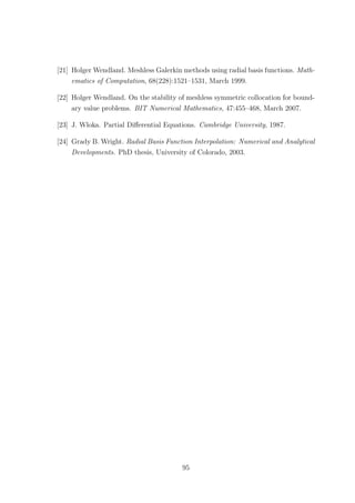[21] Holger Wendland. Meshless Galerkin methods using radial basis functions. Math-
ematics of Computation, 68(228):1521–1531, March 1999.
[22] Holger Wendland. On the stability of meshless symmetric collocation for bound-
ary value problems. BIT Numerical Mathematics, 47:455–468, March 2007.
[23] J. Wloka. Partial Diﬀerential Equations. Cambridge University, 1987.
[24] Grady B. Wright. Radial Basis Function Interpolation: Numerical and Analytical
Developments. PhD thesis, University of Colorado, 2003.
95
 