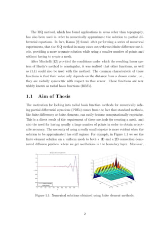 The MQ method, which has found applications in areas other than topography,
has also been used in order to numerically approximate the solution to partial dif-
ferential equations. In fact, Kansa [9] found, after performing a series of numerical
experiments, that the MQ method in many cases outperformed ﬁnite diﬀerence meth-
ods, providing a more accurate solution while using a smaller number of points and
without having to create a mesh.
After Micchelli [12] provided the conditions under which the resulting linear sys-
tem of Hardy’s method is nonsingular, it was realised that other functions, as well
as (1.1) could also be used with the method. The common characteristic of those
functions is that their value only depends on the distance from a chosen center, i.e.,
they are radially symmetric with respect to that center. These functions are now
widely known as radial basis functions (RBFs).
1.1 Aim of Thesis
The motivation for looking into radial basis function methods for numerically solv-
ing partial diﬀerential equations (PDEs) comes from the fact that standard methods,
like ﬁnite diﬀerences or ﬁnite elements, can easily become computationally expensive.
This is a direct result of the requirement of these methods for creating a mesh, and
also the need for having usually a large number of points in order to obtain accept-
able accuracy. The necessity of using a really small stepsize is more evident when the
solution to be approximated has stiﬀ regions. For example, in Figure 1.1 we see the
ﬁnite element solution on a uniform mesh to both a 1D and a 2D convection domi-
nated diﬀusion problem where we get oscillations in the boundary layer. Moreover,
Figure 1.1: Numerical solutions obtained using ﬁnite element methods.
2
 