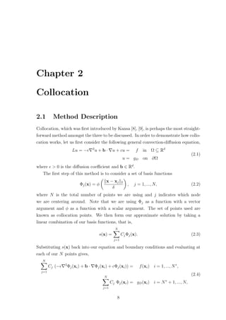 Chapter 2
Collocation
2.1 Method Description
Collocation, which was ﬁrst introduced by Kansa [8], [9], is perhaps the most straight-
forward method amongst the three to be discussed. In order to demonstrate how collo-
cation works, let us ﬁrst consider the following general convection-diﬀusion equation,
Lu = − 2
u + b · u + cu = f in Ω ⊆ Rd
u = gD on ∂Ω
(2.1)
where > 0 is the diﬀusion coeﬃcient and b ∈ Rd
.
The ﬁrst step of this method is to consider a set of basis functions
Φj(x) = φ
x − xj 2
δ
, j = 1, ..., N, (2.2)
where N is the total number of points we are using and j indicates which node
we are centering around. Note that we are using Φj as a function with a vector
argument and φ as a function with a scalar argument. The set of points used are
known as collocation points. We then form our approximate solution by taking a
linear combination of our basis functions, that is,
s(x) =
N
j=1
CjΦj(x). (2.3)
Substituting s(x) back into our equation and boundary conditions and evaluating at
each of our N points gives,
N
j=1
Cj (− 2
Φj(xi) + b · Φj(xi) + cΦj(xi)) = f(xi) i = 1, ..., N∗
,
N
j=1
Cj Φj(xi) = gD(xi) i = N∗
+ 1, ..., N,
(2.4)
8
 