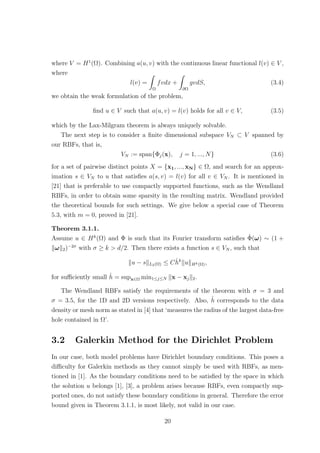 where V = H1
(Ω). Combining a(u, v) with the continuous linear functional l(v) ∈ V ,
where
l(v) =
Ω
fvdx +
∂Ω
gvdS, (3.4)
we obtain the weak formulation of the problem,
ﬁnd u ∈ V such that a(u, v) = l(v) holds for all v ∈ V, (3.5)
which by the Lax-Milgram theorem is always uniquely solvable.
The next step is to consider a ﬁnite dimensional subspace VN ⊂ V spanned by
our RBFs, that is,
VN := span{Φj(x), j = 1, ..., N} (3.6)
for a set of pairwise distinct points X = {x1, ..., xN} ∈ Ω, and search for an approx-
imation s ∈ VN to u that satisﬁes a(s, v) = l(v) for all v ∈ VN . It is mentioned in
[21] that is preferable to use compactly supported functions, such as the Wendland
RBFs, in order to obtain some sparsity in the resulting matrix. Wendland provided
the theoretical bounds for such settings. We give below a special case of Theorem
5.3, with m = 0, proved in [21].
Theorem 3.1.1.
Assume u ∈ Hk
(Ω) and Φ is such that its Fourier transform satisﬁes ˆΦ(ω) ∼ (1 +
ω 2)−2σ
with σ ≥ k > d/2. Then there exists a function s ∈ VN , such that
u − s L2(Ω) ≤ Cˆhk
u Hk(Ω),
for suﬃciently small ˆh = supx∈Ω min1≤j≤N x − xj 2.
The Wendland RBFs satisfy the requirements of the theorem with σ = 3 and
σ = 3.5, for the 1D and 2D versions respectively. Also, ˆh corresponds to the data
density or mesh norm as stated in [4] that ‘measures the radius of the largest data-free
hole contained in Ω’.
3.2 Galerkin Method for the Dirichlet Problem
In our case, both model problems have Dirichlet boundary conditions. This poses a
diﬃculty for Galerkin methods as they cannot simply be used with RBFs, as men-
tioned in [1]. As the boundary conditions need to be satisﬁed by the space in which
the solution u belongs [1], [3], a problem arises because RBFs, even compactly sup-
ported ones, do not satisfy these boundary conditions in general. Therefore the error
bound given in Theorem 3.1.1, is most likely, not valid in our case.
20
 