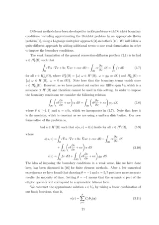 Diﬀerent methods have been developed to tackle problems with Dirichlet boundary
conditions, including approximating the Dirichlet problem by an appropriate Robin
problem [1], using a Lagrange multiplier approach [3] and others [11]. We will follow a
quite diﬀerent approach by adding additional terms to our weak formulation in order
to impose the boundary conditions.
The weak formulation of the general convection-diﬀusion problem (2.1) is to ﬁnd
u ∈ H1
E(Ω) such that
Ω
u · v + b · uv + cuv dΩ −
∂Ω
v
∂u
∂ν
dS =
Ω
fv dΩ (3.7)
for all v ∈ H1
E0
(Ω), where H1
E(Ω) = {ω| ω ∈ H1
(Ω), ω = gD on ∂Ω} and H1
Eo
(Ω) =
{ω| ω ∈ H1
(Ω), ω = 0 on ∂Ω}. Note here that the boundary terms vanish since
v ∈ H1
Eo
(Ω). However, as we have pointed out earlier our RBFs span VN which is a
subspace of H1
(Ω) and therefore cannot be used in this setting. In order to impose
the boundary conditions we consider the following relation
∂Ω
θ
∂v
∂ν
+ κv u dS =
∂Ω
θ
∂v
∂ν
+ κv gD dS, (3.8)
where θ ∈ [−1, 1] and κ = c/h, which we incorporate in (3.7). Note that here h
is the meshsize, which is constant as we are using a uniform distribution. Our new
formulation of the problem is,
ﬁnd u ∈ H1
(Ω) such that a(u, v) = l(v) holds for all v ∈ H1
(Ω), (3.9)
where
a(u, v) =
Ω
u · v + b · uv + cuv dΩ −
∂Ω
v
∂u
∂ν
dS
+
∂Ω
θ
∂v
∂ν
+ κv u dS
l(v) =
Ω
fv dΩ +
∂Ω
θ
∂v
∂ν
+ κv gD dS.
(3.10)
The idea of imposing the boundary conditions in a weak sense, like we have done
here, has been discussed in [16] for ﬁnite element methods. After a few numerical
experiments we have found that choosing θ = −1 and κ = 5/h produces more accurate
results the majority of time. Setting θ = −1 means that the symmetric part of the
elliptic operator will correspond to a symmetric bilinear form.
We construct the approximate solution s ∈ VN by taking a linear combination of
our basis functions, that is,
s(x) =
N
j=1
CjΦj(x) (3.11)
21
 
