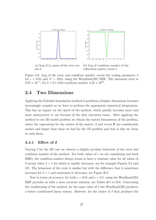 (a) Log of L2 norm of the error ver-
sus δ.
(b) Log of condition number of the
collocation matrix versus δ.
Figure 3.8: Log of the error and condition number versus the scaling parameter δ
for = 0.01 and N = 1024, using the Wendland(2D) RBF. The minimum error is
2.95 × 10−1
, for δ = 0.1 with condition number 5.32 × 1019
.
3.4 Two Dimensions
Applying the Galerkin formulation method to problems of higher dimensions becomes
increasingly complex as we have to perform the appropriate numerical integrations.
This has an impact on the speed of the method, which quickly becomes more and
more unattractive to use because of the slow execution times. After applying the
method to our 2D model problem we obtain the matrix formulation of the problem,
where the expressions for the entries of the matrix A and vector F are considerably
nastier and longer than those we had for the 1D problem and that is why we chose
to omit them.
3.4.1 Eﬀect of δ
Varying δ for the 2D case we observe a slightly peculiar behaviour of the error and
condition number of the method. For both values of we are considering and both
RBFs, the condition number always seems to have a constant value for all values of
δ except when δ = 1 for which it rapidly decreases, see for example Figures 3.8 and
3.9. The behaviour of the error is similar but with the diﬀerence that it sometimes
increases for δ = 1 and sometimes it decreases, see Figure B.2.
Now in terms of accuracy, for both = 0.01 and = 0.5, using the Wendland(2D)
RBF provides us with a more accurate solution, see Tables B.5 to B.8. Concerning
the conditioning of the method, for the same value of δ the Wendland(2D) produces
a better conditioned linear system. However, for the choice of δ that produces the
27
 