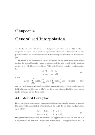 Chapter 4
Generalised Interpolation
The ﬁnal method we will discuss is called generalised interpolation. This method is
unique in the sense that it results in symmetric collocation matrices which are also
positive deﬁnite for constant coeﬃcient PDEs when positive deﬁnite RBFs are used
[22].
Wendland in [22] has managed to provide bounds for the smallest eigenvalue of this
method for general boundary value problems, while in [4] a bound on the condition
number is provided for strictly elliptic PDEs with Dirichlet boundary conditions, i.e.,
for
Lu =f in Ω,
u =gD on ∂Ω,
(4.1)
where
Lu(x) =
d
i,j=1
aij(x)
∂2
∂xi∂xj
u(x) +
d
i=1
bi(x)
∂
∂xi
u(x) + c(x)u(x), (4.2)
and the coeﬃcients aij(x) satisfy the ellipticity condition (3.2). These results however
hold only for a speciﬁc type of RBFs. As the setting discussed in [4] is closer to our
model problems we will focus on it.
4.1 Method Description
Before moving on to the convergence and stability results , in this section, we provide
the reader with a description of the method. To start oﬀ, we deﬁne the functionals
λi as follows
λi(u) = Lu(xi) if xi ∈ Ω,
λi(u) = u(xi) if xi ∈ ∂Ω.
(4.3)
For generalised interpolation, we construct our approximation s to the solution u in
a slightly diﬀerent way than the previous two methods. The approximation s to the
31
 