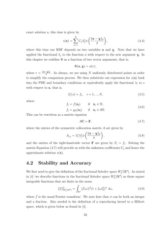 exact solution u, this time is given by
s(x) =
N
j=1
Cjλχ
j φ
x − χ 2
δ
, (4.4)
where this time our RBF depends on two variables x and χ. Note that we have
applied the functional λj to the function φ with respect to the new argument χ. In
this chapter we redeﬁne Φ as a function of two vector arguments, that is,
Φ(x, χ) = φ(r),
where r = x−χ 2
δ
. As always, we are using N uniformly distributed points in order
to simplify the comparison process. We then substitute our expression for s(x) back
into the PDE and boundary conditions or equivalently apply the functional λi to s
with respect to x, that is,
λx
i (s) = fi, i = 1, ..., N, (4.5)
where
fi = f(xi) if xi ∈ Ω,
fi = gD(xi) if xi ∈ ∂Ω.
(4.6)
This can be rewritten as a matrix equation
AC = F, (4.7)
where the entries of the symmetric collocation matrix A are given by
Ai,j = λx
i λχ
j φ
x − χ 2
δ
, (4.8)
and the entries of the right-hand-side vector F are given by Fi = fi. Solving the
matrix Equation (4.7) will provide us with the unknown coeﬃcients Cj and hence the
approximate solution s(x).
4.2 Stability and Accuracy
We ﬁrst need to give the deﬁnition of the fractional Sobolev space Wσ
2 (Rd
). As stated
in [4] ‘we describe functions in the fractional Sobolev space Wσ
2 (Rd
) as those square
integrable functions that are ﬁnite in the norm
f 2
Wσ
2 (Rd) =
Rd
| ˆf(ω)|2
(1 + ω 2
2)σ
dω, (4.9)
where ˆf is the usual Fourier transform’. We note here that σ can be both an integer
and a fraction. Also needed is the deﬁnition of a reproducing kernel to a Hilbert
space, which is given below as found in [4].
32
 