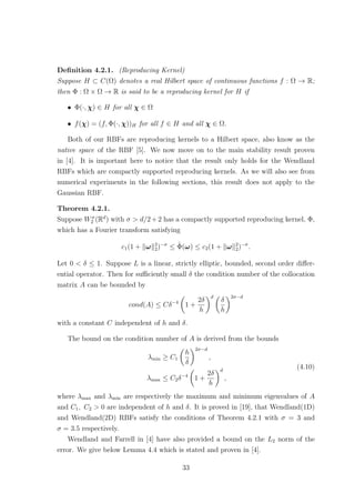 Deﬁnition 4.2.1. (Reproducing Kernel)
Suppose H ⊂ C(Ω) denotes a real Hilbert space of continuous functions f : Ω → R;
then Φ : Ω × Ω → R is said to be a reproducing kernel for H if
• Φ(·, χ) ∈ H for all χ ∈ Ω
• f(χ) = (f, Φ(·, χ))H for all f ∈ H and all χ ∈ Ω.
Both of our RBFs are reproducing kernels to a Hilbert space, also know as the
native space of the RBF [5]. We now move on to the main stability result proven
in [4]. It is important here to notice that the result only holds for the Wendland
RBFs which are compactly supported reproducing kernels. As we will also see from
numerical experiments in the following sections, this result does not apply to the
Gaussian RBF.
Theorem 4.2.1.
Suppose Wσ
2 (Rd
) with σ > d/2+2 has a compactly supported reproducing kernel, Φ,
which has a Fourier transform satisfying
c1(1 + ω 2
2)−σ
≤ ˆΦ(ω) ≤ c2(1 + ω 2
2)−σ
.
Let 0 < δ ≤ 1. Suppose L is a linear, strictly elliptic, bounded, second order diﬀer-
ential operator. Then for suﬃciently small δ the condition number of the collocation
matrix A can be bounded by
cond(A) ≤ Cδ−4
1 +
2δ
h
d
δ
h
2σ−d
with a constant C independent of h and δ.
The bound on the condition number of A is derived from the bounds
λmin ≥ C1
h
δ
2σ−d
,
λmax ≤ C2δ−4
1 +
2δ
h
d
,
(4.10)
where λmax and λmin are respectively the maximum and minimum eigenvalues of A
and C1, C2 > 0 are independent of h and δ. It is proved in [19], that Wendland(1D)
and Wendland(2D) RBFs satisfy the conditions of Theorem 4.2.1 with σ = 3 and
σ = 3.5 respectively.
Wendland and Farrell in [4] have also provided a bound on the L2 norm of the
error. We give below Lemma 4.4 which is stated and proven in [4].
33
 
