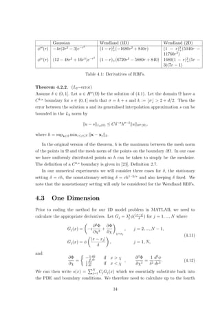Gaussian Wendland (1D) Wendland (2D)
φ (r) −4r(2r2
− 3)e−r2
(1 − r)2
+(−1680r2
+ 840r) (1 − r)3
+(5040r −
11760r2
)
φiv
(r) (12 − 48r2
+ 16r4
)e−r2
(1 − r)+(6720r2
− 5880r + 840) 1680(1 − r)2
+(5r −
3)(7r − 1)
Table 4.1: Derivatives of RBFs.
Theorem 4.2.2. (L2−error)
Assume δ ∈ (0, 1]. Let u ∈ Hσ
(Ω) be the solution of (4.1). Let the domain Ω have a
Ck,s
boundary for s ∈ (0, 1] such that σ = k + s and k := σ > 2 + d/2. Then the
error between the solution u and its generalised interpolation approximation s can be
bounded in the L2 norm by
u − s L2(Ω) ≤ Cδ−σ
hσ−2
u Hσ(Ω),
where h = supx∈Ω min1≤j≤N x − xj 2.
In the original version of the theorem, h is the maximum between the mesh norm
of the points in Ω and the mesh norm of the points on the boundary ∂Ω. In our case
we have uniformly distributed points so h can be taken to simply be the meshsize.
The deﬁnition of a Ck,s
boundary is given in [23], Deﬁnition 2.7.
In our numerical experiments we will consider three cases for δ, the stationary
setting δ = ch, the nonstationary setting δ = ch1−2/σ
and also keeping δ ﬁxed. We
note that the nonstationary setting will only be considered for the Wendland RBFs.
4.3 One Dimension
Prior to coding the method for our 1D model problem in MATLAB, we need to
calculate the appropriate derivatives. Let Gj = λχ
j φ(|x−χ|
δ
) for j = 1, ..., N where
Gj(x) = −
∂2
Φ
∂χ2
+
∂Φ
∂χ χ=xj
, j = 2, ..., N − 1,
Gj(x) = φ
|x − xj|
δ
, j = 1, N,
(4.11)
and
∂Φ
∂χ
=
−1
δ
dφ
dr
if x > χ
1
δ
dφ
dr
if x < χ
,
∂2
Φ
∂χ2
=
1
δ2
d2
φ
dr2
. (4.12)
We can then write s(x) = N
j=1 CjGj(x) which we essentially substitute back into
the PDE and boundary conditions. We therefore need to calculate up to the fourth
34
 