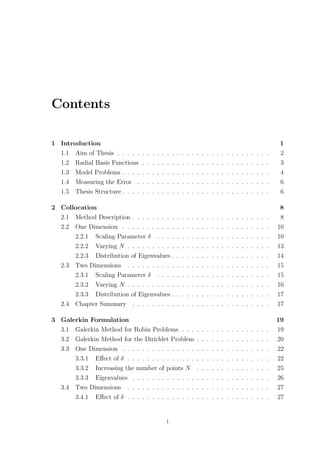 Contents
1 Introduction 1
1.1 Aim of Thesis . . . . . . . . . . . . . . . . . . . . . . . . . . . . . . . 2
1.2 Radial Basis Functions . . . . . . . . . . . . . . . . . . . . . . . . . . 3
1.3 Model Problems . . . . . . . . . . . . . . . . . . . . . . . . . . . . . . 4
1.4 Measuring the Error . . . . . . . . . . . . . . . . . . . . . . . . . . . 6
1.5 Thesis Structure . . . . . . . . . . . . . . . . . . . . . . . . . . . . . . 6
2 Collocation 8
2.1 Method Description . . . . . . . . . . . . . . . . . . . . . . . . . . . . 8
2.2 One Dimension . . . . . . . . . . . . . . . . . . . . . . . . . . . . . . 10
2.2.1 Scaling Parameter δ . . . . . . . . . . . . . . . . . . . . . . . 10
2.2.2 Varying N . . . . . . . . . . . . . . . . . . . . . . . . . . . . . 13
2.2.3 Distribution of Eigenvalues . . . . . . . . . . . . . . . . . . . . 14
2.3 Two Dimensions . . . . . . . . . . . . . . . . . . . . . . . . . . . . . 15
2.3.1 Scaling Parameter δ . . . . . . . . . . . . . . . . . . . . . . . 15
2.3.2 Varying N . . . . . . . . . . . . . . . . . . . . . . . . . . . . . 16
2.3.3 Distribution of Eigenvalues . . . . . . . . . . . . . . . . . . . . 17
2.4 Chapter Summary . . . . . . . . . . . . . . . . . . . . . . . . . . . . 17
3 Galerkin Formulation 19
3.1 Galerkin Method for Robin Problems . . . . . . . . . . . . . . . . . . 19
3.2 Galerkin Method for the Dirichlet Problem . . . . . . . . . . . . . . . 20
3.3 One Dimension . . . . . . . . . . . . . . . . . . . . . . . . . . . . . . 22
3.3.1 Eﬀect of δ . . . . . . . . . . . . . . . . . . . . . . . . . . . . . 22
3.3.2 Increasing the number of points N . . . . . . . . . . . . . . . 25
3.3.3 Eigenvalues . . . . . . . . . . . . . . . . . . . . . . . . . . . . 26
3.4 Two Dimensions . . . . . . . . . . . . . . . . . . . . . . . . . . . . . 27
3.4.1 Eﬀect of δ . . . . . . . . . . . . . . . . . . . . . . . . . . . . . 27
i
 