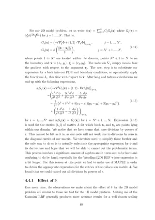 For our 2D model problem, let us write s(x) = N
j=1 CjGj(x) where Gj(x) =
λχ
j φ( x−χ 2
δ
) for j = 1, ..., N. That is,
Gj(x) = − 2
χΦ + (1, 2) · χΦ χ=xj
, j = 1, ..., N∗
,
Gj(x) = φ
x − xj 2
δ
, j = N∗
+ 1, ..., N,
(4.14)
where points 1 to N∗
are located within the domain, points N∗
+ 1 to N lie on
the boundary and x = (x1, y1), χ = (x2, y2). The notation χ simply means take
the gradient with respect to the argument χ. The next step is to substitute our
expression for s back into our PDE and boundary conditions, or equivalently apply
the functional λi, this time with respect to x. After long and tedious calculations we
end up with the following expressions,
λiGj(x) = − 2
Gj(x) + (1, 2) · Gj(x) x=xi
=
2
δ4
d4
φ
dr4
+
2 2
δ4r
d3
φ
dr3
−
5
δ2r
dφ
dr
−
1
δ4
2
+ δ2
r2
+ 4(x2 − x1)(y2 − y1) + 3(y2 − y1)2
×
1
r2
d2
φ
dr2
−
1
r3
dφ
dr2
x=xi
(4.15)
for i = 1, ..., N∗
and λiGj(x) = Gj(xi) for i = N∗
+ 1, ..., N. Expression (4.15)
is used for the entries (i, j) of matrix A for which both xi and xj are points lying
within our domain. We notice that we have terms that have divisions by powers of
r. This cannot be left as it is, as our code will not work due to divisions by zero in
the diagonal entries of our matrix. We therefore need to simplify these further and
the only way to do so is to actually substitute the appropriate expression for φ and
its derivatives and hope that we will be able to cancel out the problematic terms.
This process involves a signiﬁcant amount of algebra and it turns out to be hard and
confusing to do by hand, especially for the Wendland(2D) RBF whose expression is
a bit longer. For this reason at this point we had to make use of MAPLE in order
to obtain the appropriate expressions for the entries of the collocation matrix A. We
found that we could cancel out all divisions by powers of r.
4.4.1 Eﬀect of δ
One more time, the observations we make about the eﬀect of δ for the 2D model
problem are similar to those we had for the 1D model problem. Making use of the
Gaussian RBF generally produces more accurate results for a well chosen scaling
40
 
