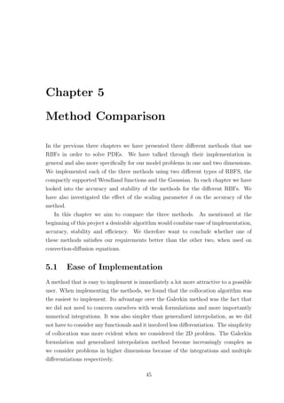 Chapter 5
Method Comparison
In the previous three chapters we have presented three diﬀerent methods that use
RBFs in order to solve PDEs. We have talked through their implementation in
general and also more speciﬁcally for our model problems in one and two dimensions.
We implemented each of the three methods using two diﬀerent types of RBFS, the
compactly supported Wendland functions and the Gaussian. In each chapter we have
looked into the accuracy and stability of the methods for the diﬀerent RBFs. We
have also investigated the eﬀect of the scaling parameter δ on the accuracy of the
method.
In this chapter we aim to compare the three methods. As mentioned at the
beginning of this project a desirable algorithm would combine ease of implementation,
accuracy, stability and eﬃciency. We therefore want to conclude whether one of
these methods satisﬁes our requirements better than the other two, when used on
convection-diﬀusion equations.
5.1 Ease of Implementation
A method that is easy to implement is immediately a lot more attractive to a possible
user. When implementing the methods, we found that the collocation algorithm was
the easiest to implement. Its advantage over the Galerkin method was the fact that
we did not need to concern ourselves with weak formulations and more importantly
numerical integrations. It was also simpler than generalized interpolation, as we did
not have to consider any functionals and it involved less diﬀerentiation. The simplicity
of collocation was more evident when we considered the 2D problem. The Galerkin
formulation and generalized interpolation method become increasingly complex as
we consider problems in higher dimensions because of the integrations and multiple
diﬀerentiations respectively.
45
 