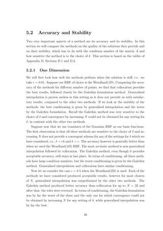 5.2 Accuracy and Stability
Two very important aspects of a method are its accuracy and its stability. In this
section we will compare the methods on the quality of the solutions they provide and
on their stability, which has to do with the condition number of the matrix A and
how sensitive the method is to the choice of δ. This section is based on the tables of
Appendix D, Sections D.1 and D.2.
5.2.1 One Dimension
We will ﬁrst look how well the methods perform when the solution is stiﬀ, i.e., we
take = 0.01. Suppose our RBF of choice is the Wendland(1D). Comparing the accu-
racy of the methods for diﬀerent number of points, we ﬁnd that collocation provides
the best results, followed closely be the Galerkin formulation method. Generalised
interpolation is proven useless in this setting as it does not provide us with satisfac-
tory results, compared to the other two methods. If we look at the stability of the
methods, the best conditioning is given by generalised interpolation and the worse
by the Galerkin formulation. Recall the Galerkin method was very sensitive to the
choice of δ and convergence by increasing N could not be obtained for any setting for
δ, in contrast with the other two methods.
Suppose now that we use translates of the Gaussian RBF as our basis functions.
The ﬁrst observation is that all three methods are sensitive to the choice of δ and in-
creasing N does not provide a convergent scheme for any of the settings for δ which we
have considered, i.e., δ = ch and δ = c. The accuracy however is generally better than
when we used the Wendland(1D) RBF. The most accurate method is now generalised
interpolation followed by collocation. The Galerkin method, even though it provides
acceptable accuracy, still stays in last place. In terms of conditioning, all three meth-
ods have large condition numbers, but the worst conditioning is given by the Galerkin
method. Generalised interpolation and collocation have similar conditioning.
Now let us consider the case = 0.5 when the Wendland(1D) is used. Each of the
methods we have considered produced acceptable results, however for most choices
of N, generalised interpolation was outperformed by the other two methods. The
Galerkin method produced better accuracy than collocation for up to N = 32 and
after that, the roles were reversed. In terms of conditioning, the Galerkin formulation
was by far the worst of the three and the only one for which convergence could not
be obtained by increasing N for any setting of δ, while generalised interpolation was
by far the best.
46
 