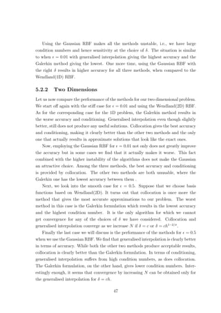 Using the Gaussian RBF makes all the methods unstable, i.e., we have large
condition numbers and hence sensitivity at the choice of δ. The situation is similar
to when = 0.01 with generalised interpolation giving the highest accuracy and the
Galerkin method giving the lowest. One more time, using the Gaussian RBF with
the right δ results in higher accuracy for all three methods, when compared to the
Wendland(1D) RBF.
5.2.2 Two Dimensions
Let us now compare the performance of the methods for our two dimensional problem.
We start oﬀ again with the stiﬀ case for = 0.01 and using the Wendland(2D) RBF.
As for the corresponding case for the 1D problem, the Galerkin method results in
the worse accuracy and conditioning. Generalised interpolation even though slightly
better, still does not produce any useful solutions. Collocation gives the best accuracy
and conditioning, making it clearly better than the other two methods and the only
one that actually results in approximate solutions that look like the exact ones.
Now, employing the Gaussian RBF for = 0.01 not only does not greatly improve
the accuracy but in some cases we ﬁnd that it actually makes it worse. This fact
combined with the higher instability of the algorithms does not make the Gaussian
an attractive choice. Among the three methods, the best accuracy and conditioning
is provided by collocation. The other two methods are both unusable, where the
Galerkin one has the lowest accuracy between them .
Next, we look into the smooth case for = 0.5. Suppose that we choose basis
functions based on Wendland(2D). It turns out that collocation is once more the
method that gives the most accurate approximations to our problem. The worst
method in this case is the Galerkin formulation which results in the lowest accuracy
and the highest condition number. It is the only algorithm for which we cannot
get convergence for any of the choices of δ we have considered. Collocation and
generalised interpolation converge as we increase N if δ = c or δ = ch1−2/σ
.
Finally the last case we will discuss is the performance of the methods for = 0.5
when we use the Gaussian RBF. We ﬁnd that generalised interpolation is clearly better
in terms of accuracy. While both the other two methods produce acceptable results,
collocation is clearly better than the Galerkin formulation. In terms of conditioning,
generalised interpolation suﬀers from high condition numbers, as does collocation.
The Galerkin formulation, on the other hand, gives lower condition numbers. Inter-
estingly enough, it seems that convergence by increasing N can be obtained only for
the generalised interpolation for δ = ch.
47
 