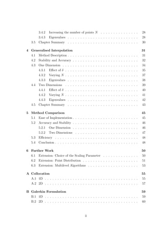 3.4.2 Increasing the number of points N . . . . . . . . . . . . . . . 28
3.4.3 Eigenvalues . . . . . . . . . . . . . . . . . . . . . . . . . . . . 28
3.5 Chapter Summary . . . . . . . . . . . . . . . . . . . . . . . . . . . . 30
4 Generalised Interpolation 31
4.1 Method Description . . . . . . . . . . . . . . . . . . . . . . . . . . . . 31
4.2 Stability and Accuracy . . . . . . . . . . . . . . . . . . . . . . . . . . 32
4.3 One Dimension . . . . . . . . . . . . . . . . . . . . . . . . . . . . . . 34
4.3.1 Eﬀect of δ . . . . . . . . . . . . . . . . . . . . . . . . . . . . . 35
4.3.2 Varying N . . . . . . . . . . . . . . . . . . . . . . . . . . . . . 37
4.3.3 Eigenvalues . . . . . . . . . . . . . . . . . . . . . . . . . . . . 38
4.4 Two Dimensions . . . . . . . . . . . . . . . . . . . . . . . . . . . . . 39
4.4.1 Eﬀect of δ . . . . . . . . . . . . . . . . . . . . . . . . . . . . . 40
4.4.2 Varying N . . . . . . . . . . . . . . . . . . . . . . . . . . . . . 41
4.4.3 Eigenvalues . . . . . . . . . . . . . . . . . . . . . . . . . . . . 42
4.5 Chapter Summary . . . . . . . . . . . . . . . . . . . . . . . . . . . . 43
5 Method Comparison 45
5.1 Ease of Implementation . . . . . . . . . . . . . . . . . . . . . . . . . . 45
5.2 Accuracy and Stability . . . . . . . . . . . . . . . . . . . . . . . . . . 46
5.2.1 One Dimension . . . . . . . . . . . . . . . . . . . . . . . . . . 46
5.2.2 Two Dimensions . . . . . . . . . . . . . . . . . . . . . . . . . 47
5.3 Eﬃciency . . . . . . . . . . . . . . . . . . . . . . . . . . . . . . . . . 48
5.4 Conclusion . . . . . . . . . . . . . . . . . . . . . . . . . . . . . . . . . 48
6 Further Work 50
6.1 Extension: Choice of the Scaling Parameter . . . . . . . . . . . . . . 50
6.2 Extension: Point Distribution . . . . . . . . . . . . . . . . . . . . . . 51
6.3 Extension: Multilevel Algorithms . . . . . . . . . . . . . . . . . . . . 53
A Collocation 55
A.1 1D . . . . . . . . . . . . . . . . . . . . . . . . . . . . . . . . . . . . . 55
A.2 2D . . . . . . . . . . . . . . . . . . . . . . . . . . . . . . . . . . . . . 57
B Galerkin Formulation 59
B.1 1D . . . . . . . . . . . . . . . . . . . . . . . . . . . . . . . . . . . . . 59
B.2 2D . . . . . . . . . . . . . . . . . . . . . . . . . . . . . . . . . . . . . 60
ii
 