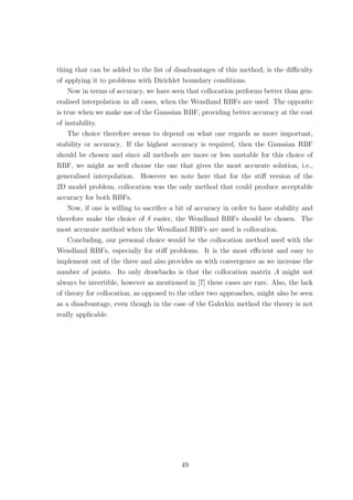 thing that can be added to the list of disadvantages of this method, is the diﬃculty
of applying it to problems with Dirichlet boundary conditions.
Now in terms of accuracy, we have seen that collocation performs better than gen-
eralised interpolation in all cases, when the Wendland RBFs are used. The opposite
is true when we make use of the Gaussian RBF, providing better accuracy at the cost
of instability.
The choice therefore seems to depend on what one regards as more important,
stability or accuracy. If the highest accuracy is required, then the Gaussian RBF
should be chosen and since all methods are more or less unstable for this choice of
RBF, we might as well choose the one that gives the most accurate solution, i.e.,
generalised interpolation. However we note here that for the stiﬀ version of the
2D model problem, collocation was the only method that could produce acceptable
accuracy for both RBFs.
Now, if one is willing to sacriﬁce a bit of accuracy in order to have stability and
therefore make the choice of δ easier, the Wendland RBFs should be chosen. The
most accurate method when the Wendland RBFs are used is collocation.
Concluding, our personal choice would be the collocation method used with the
Wendland RBFs, especially for stiﬀ problems. It is the most eﬃcient and easy to
implement out of the three and also provides us with convergence as we increase the
number of points. Its only drawbacks is that the collocation matrix A might not
always be invertible, however as mentioned in [7] these cases are rare. Also, the lack
of theory for collocation, as opposed to the other two approaches, might also be seen
as a disadvantage, even though in the case of the Galerkin method the theory is not
really applicable.
49
 