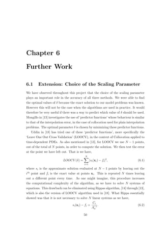 Chapter 6
Further Work
6.1 Extension: Choice of the Scaling Parameter
We have observed throughout this project that the choice of the scaling parameter
plays an important role in the accuracy of all three methods. We were able to ﬁnd
the optimal values of δ because the exact solution to our model problems was known.
However this will not be the case when the algorithms are used in practice. It would
therefore be very useful if there was a way to predict which value of δ should be used.
Mongillo in [13] investigates the use of ‘predictor functions’ whose behaviour is similar
to that of the interpolation error, in the case of collocation used for plain interpolation
problems. The optimal parameter δ is chosen by minimizing these predictor functions.
Uddin in [18] has tried one of these ‘predictor functions’, more speciﬁcally the
‘Leave One Out Cross Validation’ (LOOCV), in the context of Collocation applied to
time-dependent PDEs. As also mentioned in [13], for LOOCV we use N − 1 points,
out of the total of N points, in order to compute the solution. We then test the error
at the point we have left out. That is we have,
LOOCV (δ) =
N
i=1
|si(xi) − fi|2
, (6.1)
where si is the approximate solution evaluated at N − 1 points by leaving out the
ith
point and fi is the exact value at points xi. This is repeated N times leaving
out a diﬀerent point every time. As one might imagine, this procedure increases
the computational complexity of the algorithm, as we have to solve N systems of
equations. This drawback can be eliminated using Rippas algorithm, [14] through [13],
which is also the version of LOOCV algorithm used in [18]. What Rippa essentially
showed was that it is not necessary to solve N linear systems as we have,
si(xi) − fi =
Ci
A−1
ii
. (6.2)
50
 