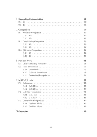 C Generalised Interpolation 63
C.1 1D . . . . . . . . . . . . . . . . . . . . . . . . . . . . . . . . . . . . . 63
C.2 2D . . . . . . . . . . . . . . . . . . . . . . . . . . . . . . . . . . . . . 64
D Comparison 67
D.1 Accuracy Comparison . . . . . . . . . . . . . . . . . . . . . . . . . . 67
D.1.1 1D . . . . . . . . . . . . . . . . . . . . . . . . . . . . . . . . . 67
D.1.2 2D . . . . . . . . . . . . . . . . . . . . . . . . . . . . . . . . . 69
D.2 Conditioning Comparison . . . . . . . . . . . . . . . . . . . . . . . . 70
D.2.1 1D . . . . . . . . . . . . . . . . . . . . . . . . . . . . . . . . . 70
D.2.2 2D . . . . . . . . . . . . . . . . . . . . . . . . . . . . . . . . . 71
D.3 Eﬃciency Comparison . . . . . . . . . . . . . . . . . . . . . . . . . . 72
D.3.1 1D . . . . . . . . . . . . . . . . . . . . . . . . . . . . . . . . . 72
D.3.2 2D . . . . . . . . . . . . . . . . . . . . . . . . . . . . . . . . . 73
E Further Work 74
E.1 Choice of Scaling Parameter . . . . . . . . . . . . . . . . . . . . . . . 74
E.2 Point Distribution . . . . . . . . . . . . . . . . . . . . . . . . . . . . 75
E.2.1 Collocation . . . . . . . . . . . . . . . . . . . . . . . . . . . . 75
E.2.2 Galerkin Formulation . . . . . . . . . . . . . . . . . . . . . . . 76
E.2.3 Generalised Interpolation . . . . . . . . . . . . . . . . . . . . . 76
F MATLAB code 77
F.1 Collocation . . . . . . . . . . . . . . . . . . . . . . . . . . . . . . . . 77
F.1.1 Coll 1D.m . . . . . . . . . . . . . . . . . . . . . . . . . . . . . 77
F.1.2 Coll 2D.m . . . . . . . . . . . . . . . . . . . . . . . . . . . . . 79
F.2 Galerkin Formulation . . . . . . . . . . . . . . . . . . . . . . . . . . 81
F.2.1 Gal 1D.m . . . . . . . . . . . . . . . . . . . . . . . . . . . . . 81
F.2.2 Gal 2D.m . . . . . . . . . . . . . . . . . . . . . . . . . . . . . 84
F.3 Generalised Interpolation . . . . . . . . . . . . . . . . . . . . . . . . . 87
F.3.1 GenInter 1D.m . . . . . . . . . . . . . . . . . . . . . . . . . . 87
F.3.2 GenInter 2D.m . . . . . . . . . . . . . . . . . . . . . . . . . . 89
Bibliography 92
iii
 