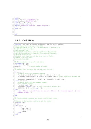 110 hold on
111 plot (X, Us , ’ r−∗ ’ , ’ LineWidth ’ ,2) ;
112 plot (X, uExact , ’ LineWidth ’ ,2) ;
113 axis ( [ 0 , 1 , 0 , 1 . 5 ] ) ;
114 x l a b e l ( ’ x ’ ) ; y l a b e l ( ’u ’ ) ;
115 legend ( ’ Numerical Solution ’ , ’ Exact Solution ’ )
116 t i t l e ( s t r ) ;
117 hold o f f
118
119
120
121 end
F.1.2 Coll 2D.m
1 function [ xsol , ysol ,A,U]= Coll 2D ( epsilon , N1, N2, delta , choice )
2 % Calculates the s o l u t i o n to the PDE
3 % −e p s i l o n ∗( u xx + u yy ) + (1 ,2) ∗grad (u) =0, (x , y ) in (0 ,1) ˆ2 ,
4 % with boundary conditions
5 % u (1 , y )=u(x , 1 )=0
6 % u (0 , y )=(1−exp(−2∗(1−y ) / e p s i l o n ) ) /(1−exp(−2/ e p s i l o n ) )
7 % u(x , 0 ) =(1−exp(−2∗(1−x ) / e p s i l o n ) ) /(1−exp(−1/ e p s i l o n ) ) .
8 % Method : Collocation
9 % Radial b a s i s function of the form p h i j = Phi ( r )
10 % where r =|x−x j |/ delta .
11 % Artemis Nika 2014
12
13 %% D i s c r e t i z a t i o n in x and y d i r e c t i o n
14 x=l i n s p a c e (0 ,1 ,N1) ;
15 y=l i n s p a c e (0 ,1 ,N2) ;
16 N=N1∗N2 ; % t o t a l number of nodes
17
18 %% Radial b a s i s function and d e r i v a t i v e s ( wrt to r )
19
20 i f choice==1
21 % r a d i a l b a s i s with compact support
22 Phi=@( r ) h e a v i s i d e (1−r ) ∗ (1−r ) ˆ6 ∗ (35∗ r ˆ2 + 18∗ r +3) ;
23 dPhi=@( r ) h e a v i s i d e (1−r ) ∗ (1−r ) ˆ5 ∗ (−280∗ r −56) ; % f i r s t d e r i v a t i v e divided by
r
24 ddPhi=@( r ) h e a v i s i d e (1−r ) ∗ (1−r ) ˆ4 ∗ (1960∗ r ˆ2 − 224∗ r −56) ;
25 e l s e i f choice==2
26 % r a d i a l b a s i s with no compact support
27 % no compact support
28 Phi=@( r ) exp(−r ˆ2) ;
29 dPhi=@( r ) −2∗exp(−r ˆ2) ; % f i r s t d e r i v a t i v e divided by r
30 ddPhi=@( r ) (−2+4∗r ˆ2) ∗ exp(−r ˆ2) ;
31 e l s e
32 e r r o r ( ’ Choice of r a d i a l b a s i s not c o r r e c t . Choices : 1 = compact support , 2 = no
compact support ’ )
33
34 end
35
36 %% Create matrix equation and obtain c o e f f i c i e n t vector
37
38 % Create an Nx2 matrix containing a l l the nodes
39 X=zeros (N, 2 ) ;
40 k=1;
41 f o r i =1:N2
42 f o r j =1:N1
43 X(k , 1 )=x ( j ) ;
44 X(k , 2 )=y ( i ) ;
45 k=k+1;
46 end
47 end
48
79
 