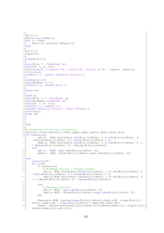 70
71 %% Error
72 Error= zeros ( Nsol , 1 ) ;
73 f o r i= 1: Nsol
74 Error ( i )= abs (Us( i )−uExact ( i ) ) ;
75 end
76
77 %% Plots
78 f i g u r e (1)
79
80 subplot (2 ,1 ,1)
81
82 plot (X, Us , ’ r ’ , ’ LineWidth ’ ,2) ;
83 axis ( [ 0 , 1 , 0 , 1 . 5 ] ) ;
84 s t r=s p r i n t f ( ’  e p s i l o n= %f ,  delta= %f , s t e p s i z e h= %f ’ , epsilon , delta , h) ;
85 t i t l e ( s t r ) ;
86 x l a b e l ( ’ x ’ ) ; y l a b e l ( ’ Numerical Solution ’ ) ;
87
88 subplot (2 ,1 ,2)
89 plot (X, Error , ’k−∗ ’ )
90 x l a b e l ( ’ x ’ ) ; y l a b e l ( ’ Error ’ ) ;
91
92 f i g u r e (2)
93
94 hold on
95 plot (X, Us , ’ r−∗ ’ , ’ LineWidth ’ ,2) ;
96 plot (X, uExact , ’ LineWidth ’ ,2) ;
97 axis ( [ 0 , 1 , 0 , 1 . 5 ] ) ;
98 x l a b e l ( ’ x ’ ) ; y l a b e l ( ’u ’ ) ;
99 legend ( ’ Numerical Solution ’ , ’ Exact Solution ’ )
100 t i t l e ( s t r ) ;
101 hold o f f
102
103
104
105 end
106
107 % D e f i n i t i o n of function c a l c u l a t e ()
108 function [ a , b]= c a l c u l a t e ( i , theta , sigma , alpha , epsilon , delta , choice ,N, x)
109 i f ( choice==1)
110 p h i i= @(X) h e a v i s i d e (1−abs (X−x ( i ) ) / delta ) .∗ (1−abs (X−x( i ) ) / delta ) .ˆ5
. ∗ ( 8 ∗ ( abs (X−x( i ) ) / delta ) .ˆ2 + 5∗( abs (X−x( i ) ) / delta ) + 1) ;
111 d p h i i= @(X) h e a v i s i d e (1−abs (X−x ( i ) ) / delta ) .∗ (1−abs (X−x( i ) ) / delta ) .ˆ4 .∗
(−56∗( abs (X−x( i ) ) / delta ) .ˆ2 − 14∗( abs (X−x( i ) ) / delta ) ) ;
112 e l s e
113 p h i i= @(X) exp(−(abs (X−x ( i ) ) / delta ) . ˆ 2 ) ;
114 d p h i i= @(X) −2∗(abs (X−x( i ) ) / delta ) .∗ exp(−(abs (X−x ( i ) ) / delta ) . ˆ 2 ) ;
115
116 end
117 a=zeros (1 ,N) ;
118 f o r j =1:N
119 i f ( choice==1)
120 % Wendland function − Compact support
121 p h i j= @(X) h e a v i s i d e (1−abs (X−x ( j ) ) / delta ) .∗ (1−abs (X−x( j ) ) / delta ) .ˆ5
. ∗ ( 8 ∗ ( abs (X−x( j ) ) / delta ) .ˆ2 + 5∗( abs (X−x( j ) ) / delta ) + 1) ;
122 dph i j= @(X) h e a v i s i d e (1−abs (X−x ( j ) ) / delta ) .∗ (1−abs (X−x( j ) ) / delta ) .ˆ4
.∗ (−56∗( abs (X−x ( j ) ) / delta ) .ˆ2 − 14∗( abs (X−x( j ) ) / delta ) ) ;
123
124 e l s e
125 % Gaussian function
126 p h i j= @(X) exp(−(abs (X−x ( j ) ) / delta ) . ˆ 2 ) ;
127 dph i j= @(X) −2∗(abs (X−x ( j ) ) / delta ) .∗ exp(−(abs (X−x( j ) ) / delta ) . ˆ 2 ) ;
128 end
129
130 Function1= @(X) ( e p s i l o n ∗( sign (X−x ( j ) ) / delta ) ) .∗ dp hi j (X) . ∗ ( sign (X−x ( i ) ) /
delta ) .∗ d p h i i (X) + ( sign (X−x( j ) ) / delta ) .∗ dph i j (X) .∗ p h i i (X) ;
131 term1= e p s i l o n ∗( theta ∗ p h i j (1) ∗( sign (1−x( i ) ) / delta ) ∗ d p h i i (1)− ( sign (1−x( j ) )
/ delta ) ∗ dph i j (1) ∗ p h i i (1) ) ;
83
 