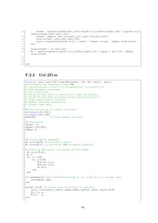 132 term2= e p s i l o n ∗( theta ∗ p h i j (0) ∗( sign (0−x( i ) ) / delta ) ∗ d p h i i (0)− ( sign (0−x( j ) )
/ delta ) ∗ dph i j (0) ∗ p h i i (0) ) ;
133 term3= sigma ∗( p h i i (1) ∗ p h i j (1) +p h i i (0) ∗ p h i j (0) ) ;
134 term extra1= −p h i j (0) .∗ p h i i (0) ;
135 a ( j )= i n t e g r a l ( Function1 , 0 , 1 ) + term1 − term2 + term3 − alpha ∗ term extra1 ;
136 end
137
138 term extra2= − 1∗ p h i i (0) ;
139 b= − e p s i l o n ∗ theta ∗( sign (0−x( i ) ) / delta ) ∗ d p h i i (0) + sigma ∗ p h i i (0) −alpha ∗
term extra2 ;
140
141
142
143 end
F.2.2 Gal 2D.m
1 function [ xsol , ysol ,A,U ]=Gal 2D ( epsilon , N1, N2, choice , delta )
2 % Calculates the s o l u t i o n to the PDE
3 % −e p s i l o n ∗( u xx + u yy ) + (1 ,2) ∗grad (u) =0, (x , y ) in (0 ,1) ˆ2 ,
4 % with boundary conditions
5 % u (1 , y )=u(x , 1 )=0
6 % u (0 , y )=(1−exp(−2∗(1−y ) / e p s i l o n ) ) /(1−exp(−2/ e p s i l o n ) )
7 % u(x , 0 ) =(1−exp(−2∗(1−x ) / e p s i l o n ) ) /(1−exp(−1/ e p s i l o n ) ) ,
8 % using r a d i a l b a s i s f u n c t i o n s
9 % Method : Galerkin formulation
10 % Artemis Nika 2014
11
12 %% D i s c r e t i z a t i o n in x and y d i r e c t i o n
13 x=l i n s p a c e (0 ,1 ,N1) ;
14 y=l i n s p a c e (0 ,1 ,N2) ;
15 N=N1∗N2 ; % t o t a l number of nodes
16
17 %% Parameters
18 theta= −1;
19 sigma= 5/(1/N1) ;
20 alpha= 0;
21
22
23
24 %% Create Matrix Equation
25 A= zeros (N,N) ; % i n i t i a l i z e matrix
26 F= zeros (N, 1 ) ; % i n i t i a l i z e RHS of matrix equation
27
28 % Create an Nx2 matrix containing a l l the nodes
29 X= zeros (N, 2 ) ;
30 k= 1;
31 f o r i= 1:N2
32 f o r j =1:N1
33 X(k , 1 )= x( j ) ;
34 X(k , 2 )= y( i ) ;
35 k= k+1;
36 end
37 end
38
39 i f matlabpool ( ’ s i z e ’ ) == 0 % checking to see i f my pool i s already open
40 matlabpool open
41 end
42
43 parfor i =1:N % execute loop i t e r a t i o n s in p a r a l l e l
44 [ a , b ] =c a l c u l a t e ( i , theta , sigma , alpha , epsilon , delta , choice ,N,X) ;
45 A( i , : )= a ;
46 F( i )= b ;
47 end
48
84
 