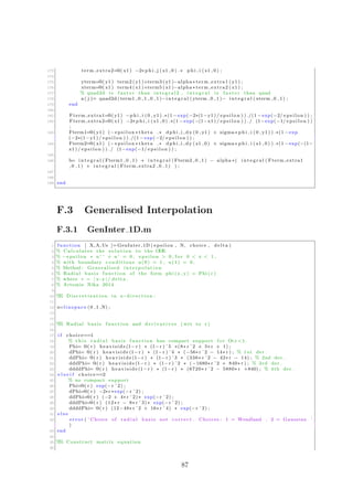 173 term extra2=@( x1 ) −2∗ p h i j ( x1 , 0 ) .∗ p h i i ( x1 , 0 ) ;
174
175 yterm=@( y1 ) term2 ( y1 )+term3 ( y1 )−alpha ∗ term extra1 ( y1 ) ;
176 xterm=@( x1 ) term4 ( x1 )+term5 ( x1 )−alpha ∗ term extra2 ( x1 ) ;
177 % quad2d i s f a s t e r than i n t e g r a l 2 , i n t e g r a l i s f a s t e r than quad
178 a ( j )= quad2d ( term1 , 0 , 1 , 0 , 1 )−i n t e g r a l ( yterm , 0 , 1 )− i n t e g r a l ( xterm , 0 , 1 ) ;
179 end
180
181 Fterm extra1=@( y1 ) −p h i i (0 , y1 ) .∗(1 − exp(−2∗(1−y1 ) / e p s i l o n ) ) ./(1 − exp(−2/ e p s i l o n ) ) ;
182 Fterm extra2=@( x1 ) −2∗ p h i i ( x1 , 0 ) .∗(1 − exp(−(1−x1 ) / e p s i l o n ) ) ./ (1−exp(−1/ e p s i l o n ) )
;
183 Fterm1=@( y1 ) (− e p s i l o n ∗ theta .∗ dphi i dx (0 , y1 ) + sigma∗ p h i i (0 , y1 ) ) .∗(1 − exp
(−2∗(1−y1 ) / e p s i l o n ) ) ./(1 − exp(−2/ e p s i l o n ) ) ;
184 Fterm2=@( x1 ) (− e p s i l o n ∗ theta .∗ dphi i dy ( x1 , 0 ) + sigma∗ p h i i ( x1 , 0 ) ) .∗(1 − exp(−(1−
x1 ) / e p s i l o n ) ) ./ (1−exp(−1/ e p s i l o n ) ) ;
185
186 b= i n t e g r a l ( Fterm1 , 0 , 1 ) + i n t e g r a l ( Fterm2 , 0 , 1 ) − alpha ∗( i n t e g r a l ( Fterm extra1
, 0 , 1 ) + i n t e g r a l ( Fterm extra2 , 0 , 1 ) ) ;
187
188
189 end
F.3 Generalised Interpolation
F.3.1 GenInter 1D.m
1 function [ X,A, Us ]=GenInter 1D ( epsilon , N, choice , delta )
2 % Calculates the s o l u t i o n to the ODE
3 % −e p s i l o n ∗ u ’ ’ + u ’ = 0 , e p s i l o n > 0 , f o r 0 < x < 1 ,
4 % with boundary conditions u (0) = 1 , u (1) = 0.
5 % Method : Generalised i n t e r p o l a t i o n
6 % Radial b a s i s function of the form phi (x , y) = Phi ( r )
7 % where r = | x−y |/ delta .
8 % Artemis Nika 2014
9
10 %% D i s c r e t i z a t i o n in x−d i r e c t i o n :
11
12 x=l i n s p a c e (0 ,1 ,N) ;
13
14
15 %% Radial b a s i s function and d e r i v a t i v e s ( wrt to r )
16
17 i f choice==1
18 % t h i s r a d i a l b a s i s function has compact support f o r O<r <1.
19 Phi= @( r ) h e a v i s i d e (1−r ) ∗ (1−r ) ˆ5 ∗(8∗ r ˆ2 + 5∗ r + 1) ;
20 dPhi= @( r ) h e a v i s i d e (1−r ) ∗ (1−r ) ˆ4 ∗ (−56∗ r ˆ2 − 14∗ r ) ; % 1 st der .
21 ddPhi= @( r ) h e a v i s i d e (1−r ) ∗ (1−r ) ˆ3 ∗ (336∗ r ˆ2 − 42∗ r − 14) ; % 2nd der .
22 dddPhi= @( r ) h e a v i s i d e (1−r ) ∗ (1−r ) ˆ2 ∗ (−1680∗ r ˆ2 + 840∗ r ) ; % 3rd der .
23 ddddPhi= @( r ) h e a v i s i d e (1−r ) ∗ (1−r ) ∗ (6720∗ r ˆ2 − 5880∗ r +840) ; % 4th der .
24 e l s e i f choice==2
25 % no compact support
26 Phi=@( r ) exp(−r ˆ2) ;
27 dPhi=@( r ) −2∗r ∗exp(−r ˆ2) ;
28 ddPhi=@( r ) (−2 + 4∗ r ˆ2) ∗ exp(−r ˆ2) ;
29 dddPhi=@( r ) (12∗ r − 8∗ r ˆ3) ∗ exp(−r ˆ2) ;
30 ddddPhi= @( r ) (12−48∗ r ˆ2 + 16∗ r ˆ4) ∗ exp(−r ˆ2) ;
31 e l s e
32 e r r o r ( ’ Choice of r a d i a l b a s i s not c o r r e c t . Choices : 1 = Wendland , 2 = Gaussian ’
)
33 end
34
35 %% Construct matrix equation
36
87
 
