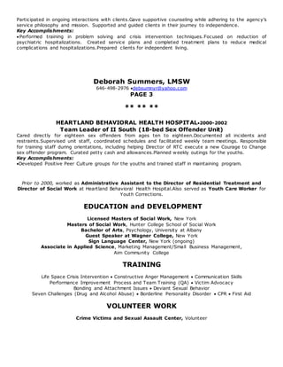 Participated in ongoing interactions with clients.Gave supportive counseling while adhering to the agenc y’s 
service philosophy and mission. Supported and guided clients in their journey to independence. 
Key Accomplishments: 
Performed training in problem solving and crisis intervention techniques.Focused on reduction of 
psychiatric hospitalizations. Created service plans and completed treatment plans to reduce medical 
complications and hospitalizations.Prepared clients for independent living. 
Deborah Summers, LMSW 
646-498-2976 debsumnyr@yahoo.com 
PAGE 3 
** ** ** 
HEARTLAND BEHAVIORAL HEALTH HOSPITAL2000-2002 
Team Leader of II South (18-bed Sex Offender Unit) 
Cared directly for eighteen sex offenders from ages ten to eighteen.Documented all incidents and 
restraints.Supervised unit staff, coordinated schedules and facilitated weekly team meetings. Responsible 
for training staff during orientations, including helping Director of RTC execute a new Courage to Change 
sex offender program. Curated petty cash and allowances.Planned weekly outings for the youths. 
Key Accomplishments: 
Developed Positive Peer Culture groups for the youths and trained staff in maintaining program. 
Prior to 2000, worked as Administrative Assistant to the Director of Residential Treatment and 
Director of Social Work at Heartland Behavioral Health Hospital.Also served as Youth Care Worker for 
Youth Corrections. 
EDUCATION and DEVELOPMENT 
Licensed Masters of Social Work, New York 
Masters of Social Work, Hunter College School of Social Work 
Bachelor of Arts, Psychology, University at Albany 
Guest Speaker at Wagner College, New York 
Sign Language Center, New York (ongoing) 
Associate in Applied Science, Marketing Management/Small Business Management, 
Aim Community College 
TRAINING 
Life Space Crisis Intervention  Constructive Anger Management  Communication Skills 
Performance Improvement Process and Team Training (QA)  Victim Advocacy 
Bonding and Attachment Issues  Deviant Sexual Behavior 
Seven Challenges (Drug and Alcohol Abuse)  Borderline Personality Disorder  CPR  First Aid 
VOLUNTEER WORK 
Crime Victims and Sexual Assault Center, Volunteer 
