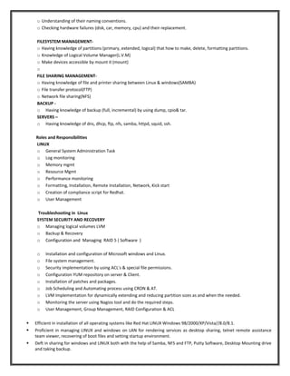 o Understanding of their naming conventions.
o Checking hardware failures (disk, car, memory, cpu) and their replacement.
FILESYSTEM MANAGEMENT-
o Having knowledge of partitions (primary, extended, logical) that how to make, delete, formatting partitions.
o Knowledge of Logical Volume Manager(L.V.M)
o Make devices accessible by mount it (mount)
o
FILE SHARING MANAGEMENT-
o Having knowledge of file and printer sharing between Linux & windows(SAMBA)
o File transfer protocol(FTP)
o Network file sharing(NFS)
BACKUP -
o Having knowledge of backup (full, incremental) by using dump, cpio& tar.
SERVERS –
o Having knowledge of dns, dhcp, ftp, nfs, samba, httpd, squid, ssh.
Roles and Responsibilities
LINUX
o General System Administration Task
o Log monitoring
o Memory mgmt
o Resource Mgmt
o Performance monitoring
o Formatting, Installation, Remote Installation, Network, Kick start
o Creation of compliance script for Redhat.
o User Management
Troubleshooting in Linux
SYSTEM SECURITY AND RECOVERY
o Managing logical volumes LVM
o Backup & Recovery
o Configuration and Managing RAID 5 ( Software )
o Installation and configuration of Microsoft windows and Linux.
o File system management.
o Security implementation by using ACL's & special file permissions.
o Configuration YUM repository on server & Client.
o Installation of patches and packages.
o Job Scheduling and Automating process using CRON & AT.
o LVM Implementation for dynamically extending and reducing partition sizes as and when the needed.
o Monitoring the server using Nagios tool and do the required steps.
o User Management, Group Management, RAID Configuration & ACL
 Efficient in installation of all operating systems like Red Hat LINUX Windows 98/2000/XP/Vista//8.0/8.1.
 Proficient in managing LINUX and windows on LAN for rendering services as desktop sharing, telnet remote assistance
team viewer, recovering of boot files and setting startup environment.
 Deft in sharing for windows and LINUX both with the help of Samba, NFS and FTP, Putty Software, Desktop Mounting drive
and taking backup.
 