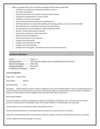  Ability to configure DHCP server for LINUX and Windows, fixing IP address with DHCP.
o Installation and configuration of Microsoft windows and Linux.
o File system management.
o Security implementation by using ACL's & special file permissions.
o Configuration YUM repository on server & Client.
o Installation of patches and packages.
o Job Scheduling and Automating process using CRON & AT.
o LVM Implementation for dynamically extending and reducing partition sizes as and when the needed.
o Monitoring the server using Nagios tool and do the required steps.
o User Management, Group Management, RAID Configuration & ACL.
o Worked in remote administration using SSH.
o Samba Server configuration with Samba Clients.
o DNS Server & Client Configuration
o LUKS implementation to secure partition.
o Configure and install postfix.
o Configure and troubleshoot on DHCP.
o Configure send mail and postfix.
o Configure and install Apache , SSL apache and secure apache with password.
TECHHNICAL PROFICIENCY
Servers : Apache 2.1
Operating Systems : LINUX (CentOS, RedHat), Windows 98/2000/XP/Vista/7/8.0/8.1/10.
Network Technologies : DHCP, DNS.
Storage Technologies : SCSI & ISCSI.
Virtualization Technologies : VMware.
Current Assignment 1
Project Title : iMantra CRM
Project Name : iMantra
Operating System : Linux
Description : CRM manage the customer relation management. This is kind of tracking system in sales and marketing domain for
assess the performance of the company and increase comparatively. CRM can manage to all the sales team.CRM is manage the
directory for the companies. We can integrate all the sales team information on this system.
Role & Responsibilities:
Perform daily system monitoring, verifying the integrity and availability of all hardware, server resources, systems and key
processes, reviewing system and application logs, and verifying completion of scheduled jobs such as backups.
Perform regular security monitoring to identify any possible intrusions.
Perform daily backup operations, ensuring all required file systems and system data are successfully
backed up to the appropriate media, recovery tapes or disks are created, and media is recycled and sent off site as necessary.
Perform regular file archival and purge as necessary.
 