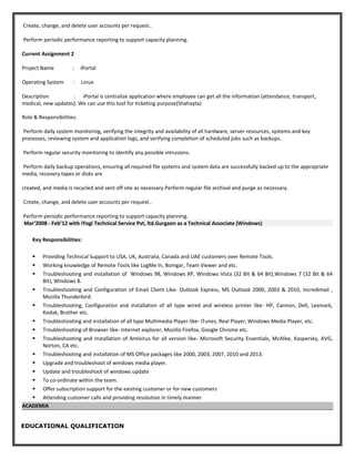 Create, change, and delete user accounts per request..
Perform periodic performance reporting to support capacity planning.
Current Assignment 2
Project Name : iPortal
Operating System : Linux
Description : iPortal is centralize application where employee can get all the information (attendance, transport,
medical, new updates). We can use this tool for ticketing purpose(Shahayta)
Role & Responsibilities:
Perform daily system monitoring, verifying the integrity and availability of all hardware, server resources, systems and key
processes, reviewing system and application logs, and verifying completion of scheduled jobs such as backups.
Perform regular security monitoring to identify any possible intrusions.
Perform daily backup operations, ensuring all required file systems and system data are successfully backed up to the appropriate
media, recovery tapes or disks are
created, and media is recycled and sent off site as necessary.Perform regular file archival and purge as necessary.
Create, change, and delete user accounts per request..
Perform periodic performance reporting to support capacity planning.
Mar’2008 - Feb’12 with iYogi Technical Service Pvt, ltd.Gurgaon as a Technical Associate (Windows)
Key Responsibilities:
 Providing Technical Support to USA, UK, Australia, Canada and UAE customers over Remote Tools.
 Working knowledge of Remote Tools like LogMe In, Bomgar, Team Viewer and etc.
 Troubleshooting and installation of Windows 98, Windows XP, Windows Vista (32 Bit & 64 Bit),Windows 7 (32 Bit & 64
Bit), Windows 8.
 Troubleshooting and Configuration of Email Client Like- Outlook Express, MS Outlook 2000, 2003 & 2010, Incredimail ,
Mozilla Thunderbird.
 Troubleshooting, Configuration and installation of all type wired and wireless printer like- HP, Cannon, Dell, Lexmark,
Kodak, Brother etc.
 Troubleshooting and installation of all type Multimedia Player like- iTunes, Real Player, Windows Media Player, etc.
 Troubleshooting of Browser like- Internet explorer, Mozilla Firefox, Google Chrome etc.
 Troubleshooting and Installation of Antivirus for all version like- Microsoft Security Essentials, McAfee, Kaspersky, AVG,
Norton, CA etc.
 Troubleshooting and installation of MS Office packages like 2000, 2003, 2007, 2010 and 2013.
 Upgrade and troubleshoot of windows media player.
 Update and troubleshoot of windows update
 To co-ordinate within the team.
 Offer subscription support for the existing customer or for new customers
 Attending customer calls and providing resolution in timely manner
ACADEMIA
EDUCATIONAL QUALIFICATION
 