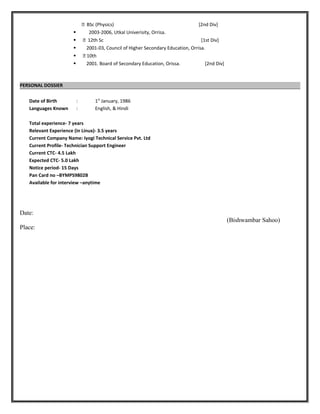  BSc (Physics) [2nd Div]
 2003-2006, Utkal Univerisity, Orrisa.
  12th Sc [1st Div]
 2001-03, Council of Higher Secondary Education, Orrisa.
  10th
 2001. Board of Secondary Education, Orissa. [2nd Div]
PERSONAL DOSSIER
Date of Birth : 1st
January, 1986
Languages Known : English, & Hindi
Total experience- 7 years
Relevant Experience (in Linux)- 3.5 years
Current Company Name: Iyogi Technical Service Pvt. Ltd
Current Profile- Technician Support Engineer
Current CTC- 4.5 Lakh
Expected CTC- 5.0 Lakh
Notice period- 15 Days
Pan Card no –BYMPS9802B
Available for interview –anytime
Date:
(Bishwambar Sahoo)
Place:
 