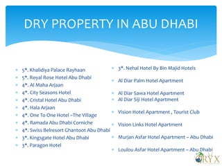 DRY PROPERTY IN ABU DHABI
 5*. Khalidiya Palace Rayhaan
 5*. Royal Rose Hotel Abu Dhabi
 4*. Al Maha Arjaan
 4*. City Seasons Hotel
 4*. Cristal Hotel Abu Dhabi
 4*. Hala Arjaan
 4*. One To One Hotel –The Village
 4*. Ramada Abu Dhabi Corniche
 4*. Swiss Belresort Ghantoot Abu Dhabi
 3*. Kingsgate Hotel Abu Dhabi
 3*. Paragon Hotel
 3*. Nehal Hotel By Bin Majid Hotels
 Al Diar Palm Hotel Apartment
 Al Diar Sawa Hotel Apartment
 Al Diar Siji Hotel Apartment
 Vision Hotel Apartment , Tourist Club
 Vision Links Hotel Apartment
 Murjan Asfar Hotel Apartment – Abu Dhabi
 Loulou Asfar Hotel Apartment – Abu Dhabi
 