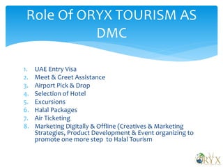 1. UAE Entry Visa
2. Meet & Greet Assistance
3. Airport Pick & Drop
4. Selection of Hotel
5. Excursions
6. Halal Packages
7. Air Ticketing
8. Marketing Digitally & Offline (Creatives & Marketing
Strategies, Product Development & Event organizing to
promote one more step to Halal Tourism
Role Of ORYX TOURISM AS
DMC
 