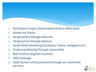 1. SEO (Search Engine Optimization) Online/ offline Both
2. Master key Words
3. Ad placement through Adwords
4. Ad placement through Adsense
5. Social Media Marketing (Facebook, Twitter, Instagram etc)
6. Product positioning Through various links
7. Bulk Email to targeted Countries
8. SMS Campaign
9. Halal Tourism will be promoted through our worldwide
partners.
 